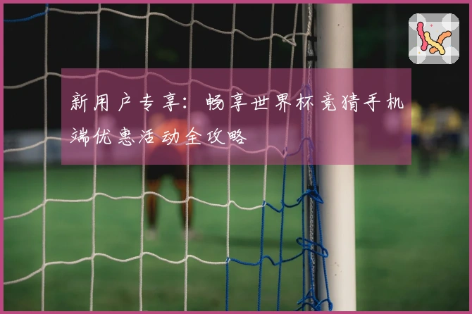 新用户专享:畅享世界杯竞猜手机端优惠活动全攻略