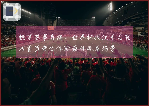 畅享赛事直播，世界杯投注平台官方首页带你体验最佳观看场景