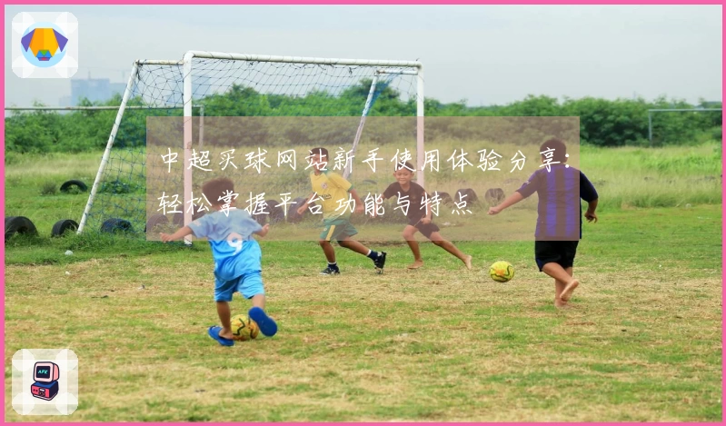中超买球网站新手使用体验分享：轻松掌握平台功能与特点