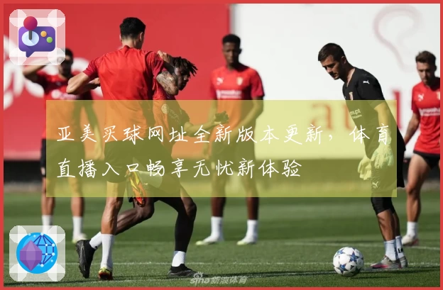 亚美买球网址全新版本更新，体育直播入口畅享无忧新体验