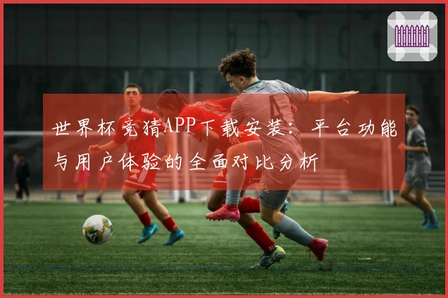 世界杯竞猜APP下载安装：平台功能与用户体验的全面对比分析