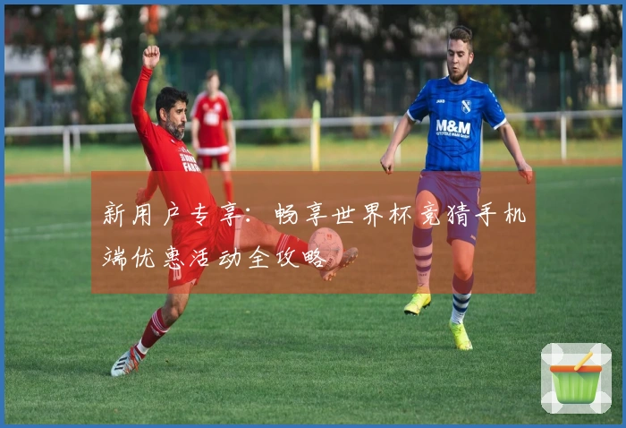 新用户专享：畅享世界杯竞猜手机端优惠活动全攻略